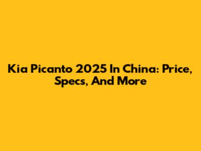 Kia Picanto 2025 In China: Price, Specs, And More