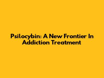 Psilocybin: A New Frontier In Addiction Treatment
