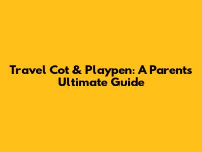 Travel Cot & Playpen: A Parent's Ultimate Guide